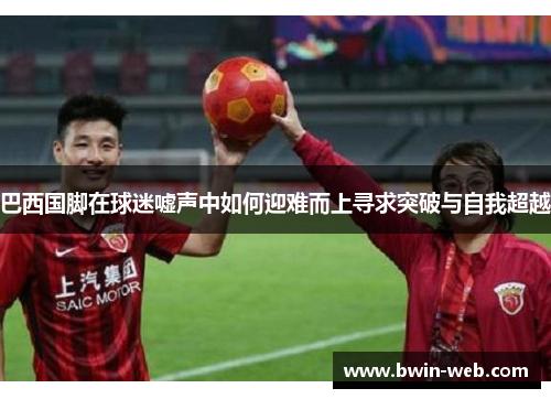 巴西国脚在球迷嘘声中如何迎难而上寻求突破与自我超越
