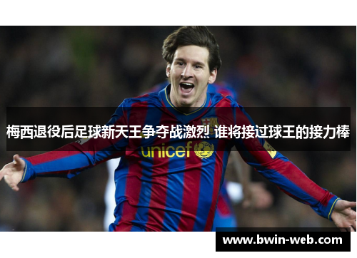 梅西退役后足球新天王争夺战激烈 谁将接过球王的接力棒