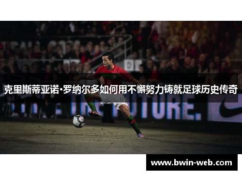 克里斯蒂亚诺·罗纳尔多如何用不懈努力铸就足球历史传奇