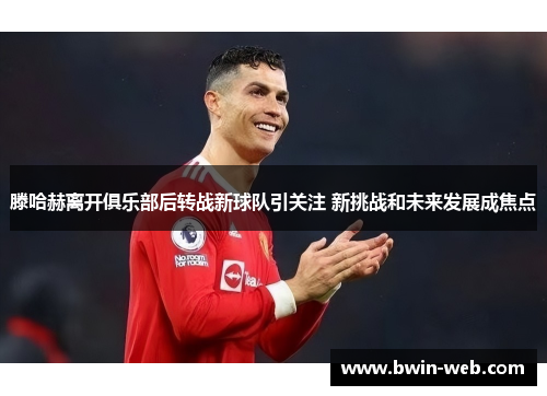 滕哈赫离开俱乐部后转战新球队引关注 新挑战和未来发展成焦点