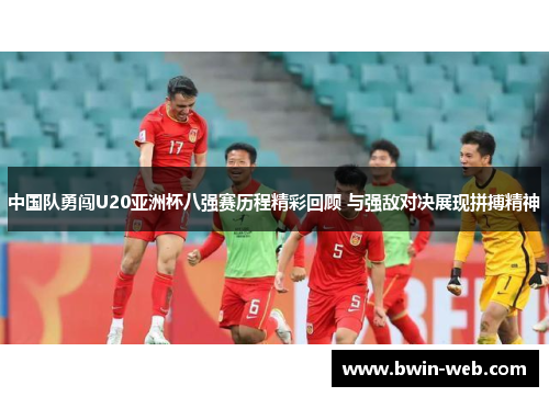 中国队勇闯U20亚洲杯八强赛历程精彩回顾 与强敌对决展现拼搏精神