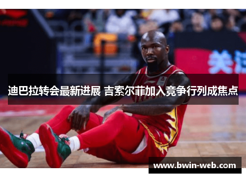 迪巴拉转会最新进展 吉索尔菲加入竞争行列成焦点