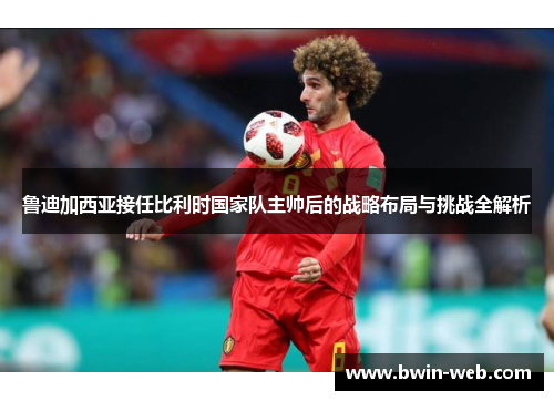 鲁迪加西亚接任比利时国家队主帅后的战略布局与挑战全解析