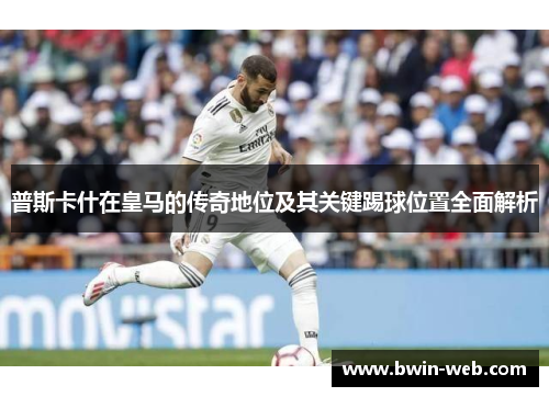 普斯卡什在皇马的传奇地位及其关键踢球位置全面解析