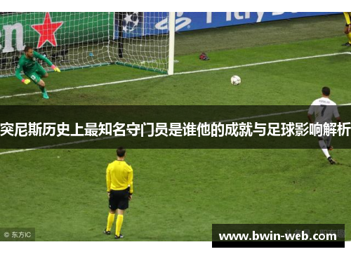 突尼斯历史上最知名守门员是谁他的成就与足球影响解析